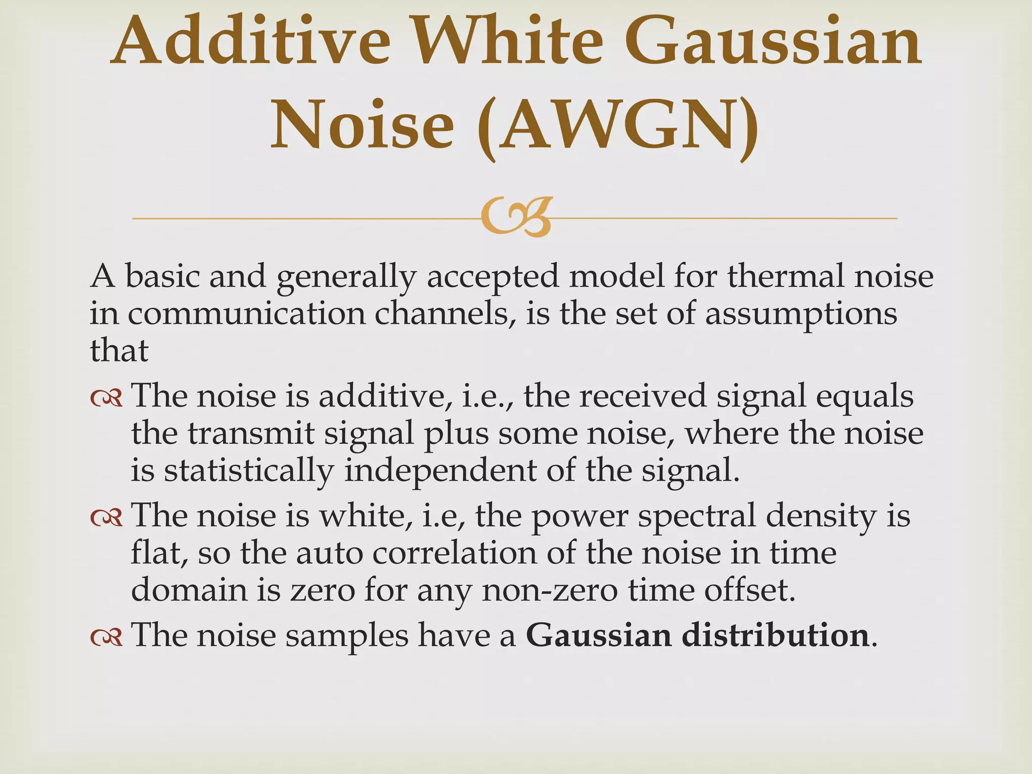 
A basic and generally accepted model for thermal noise
in communication channels, is the set of assumptions
that
 The noise is additive, i.e., the received signal equals
the transmit signal plus some noise, where the noise
is statistically independent of the signal.
 The noise is white, i.e, the power spectral density is
flat, so the auto correlation of the noise in time
domain is zero for any non-zero time offset.
 The noise samples have a Gaussian distribution.
Additive White Gaussian
Noise (AWGN)
 