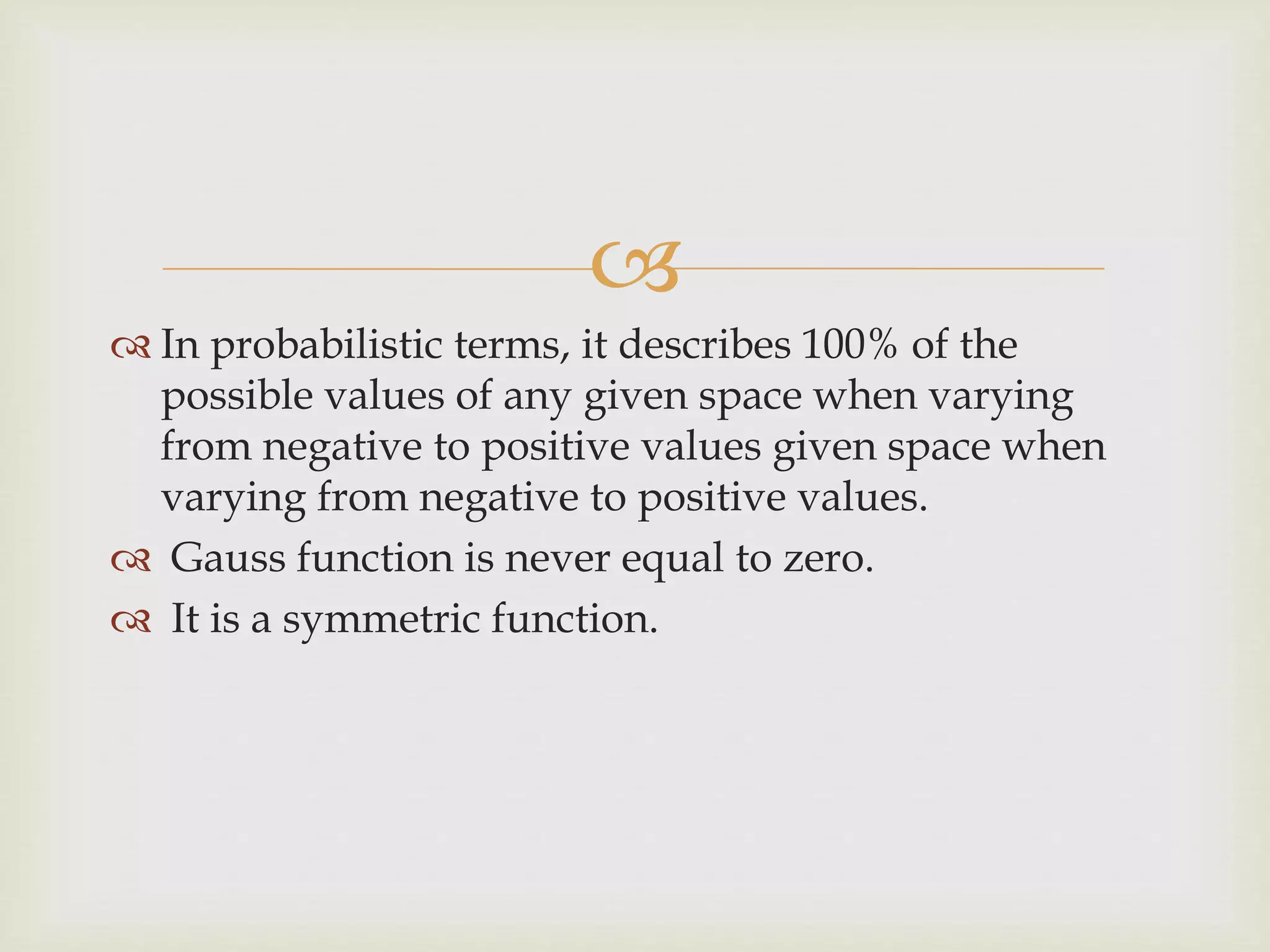 
 In probabilistic terms, it describes 100% of the
possible values of any given space when varying
from negative to positive values given space when
varying from negative to positive values.
 Gauss function is never equal to zero.
 It is a symmetric function.
 