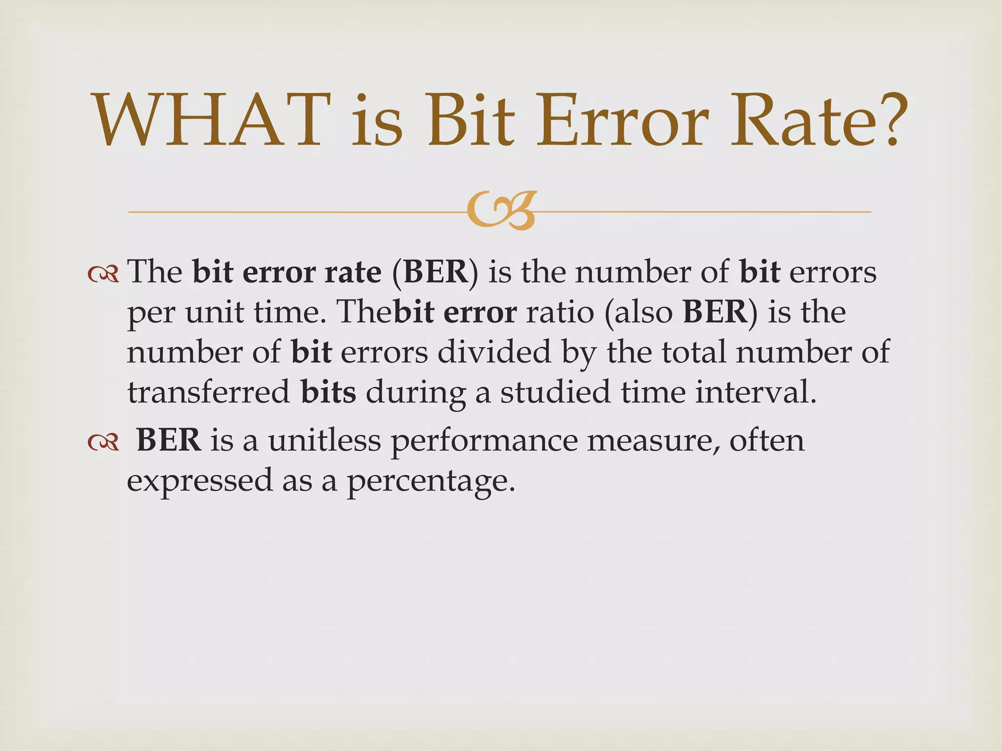 
WHAT is Bit Error Rate?
 The bit error rate (BER) is the number of bit errors
per unit time. Thebit error ratio (also BER) is the
number of bit errors divided by the total number of
transferred bits during a studied time interval.
 BER is a unitless performance measure, often
expressed as a percentage.
 