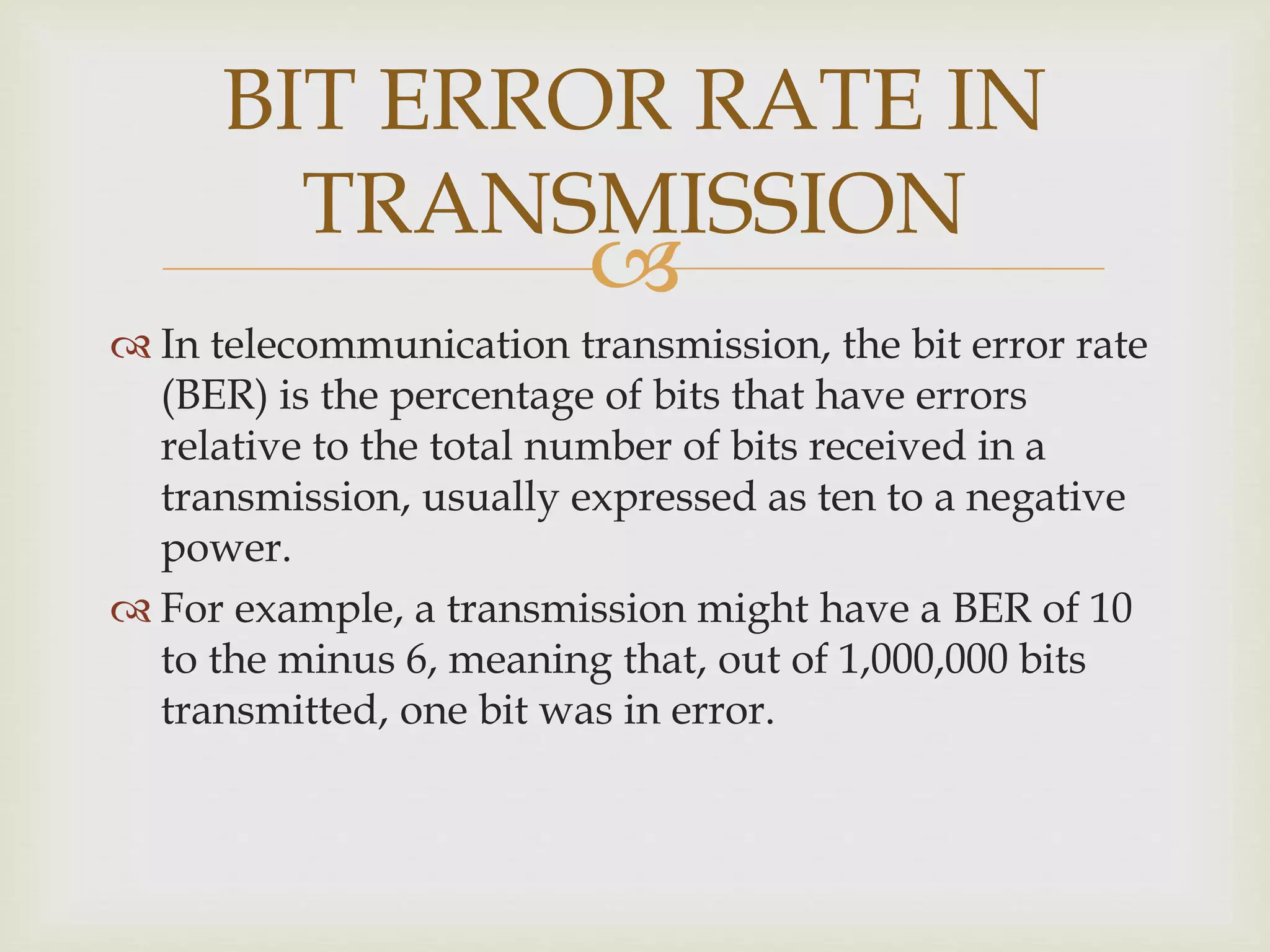 
BIT ERROR RATE IN
TRANSMISSION
 In telecommunication transmission, the bit error rate
(BER) is the percentage of bits that have errors
relative to the total number of bits received in a
transmission, usually expressed as ten to a negative
power.
 For example, a transmission might have a BER of 10
to the minus 6, meaning that, out of 1,000,000 bits
transmitted, one bit was in error.
 