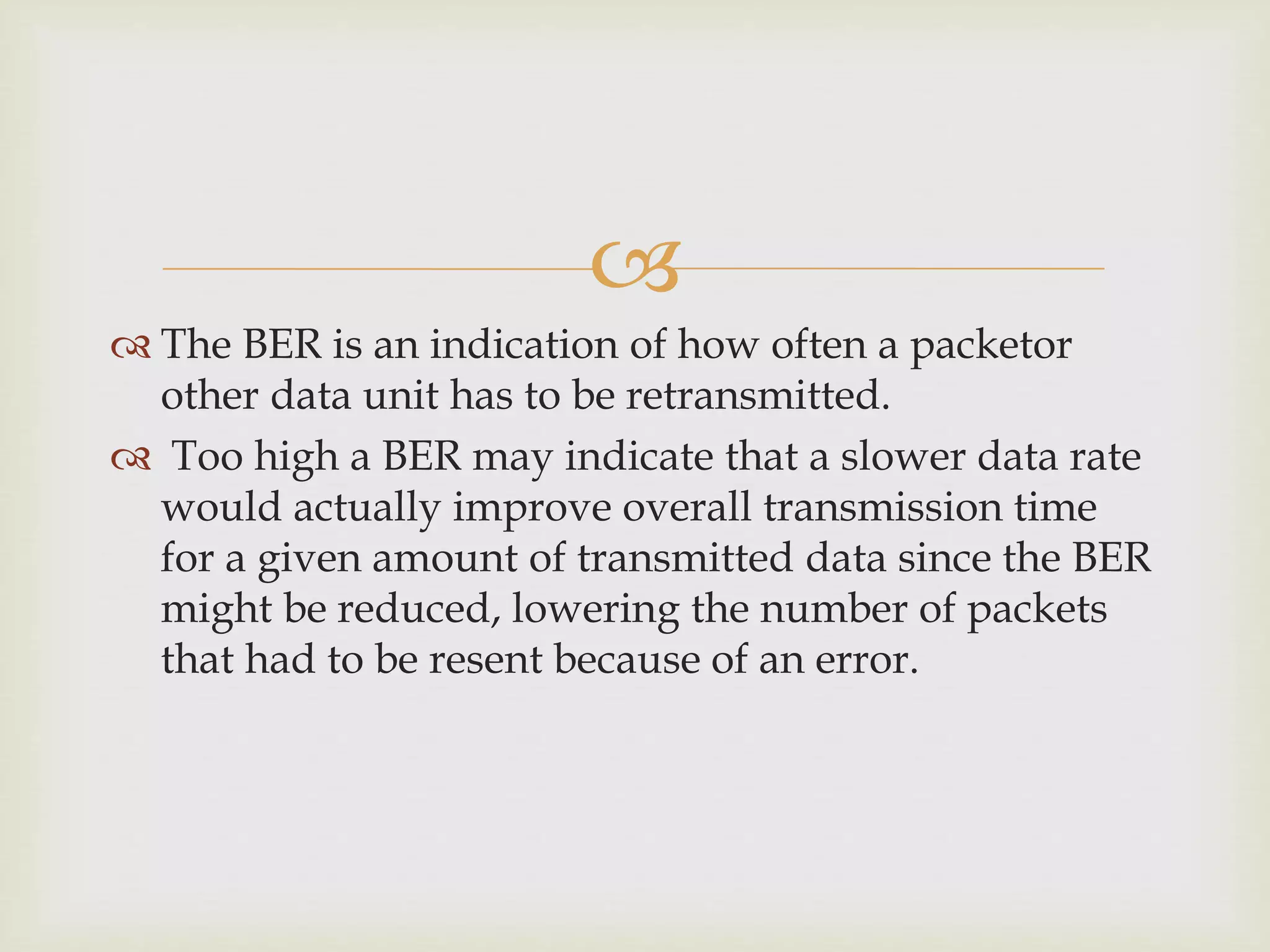 
 The BER is an indication of how often a packetor
other data unit has to be retransmitted.
 Too high a BER may indicate that a slower data rate
would actually improve overall transmission time
for a given amount of transmitted data since the BER
might be reduced, lowering the number of packets
that had to be resent because of an error.
 