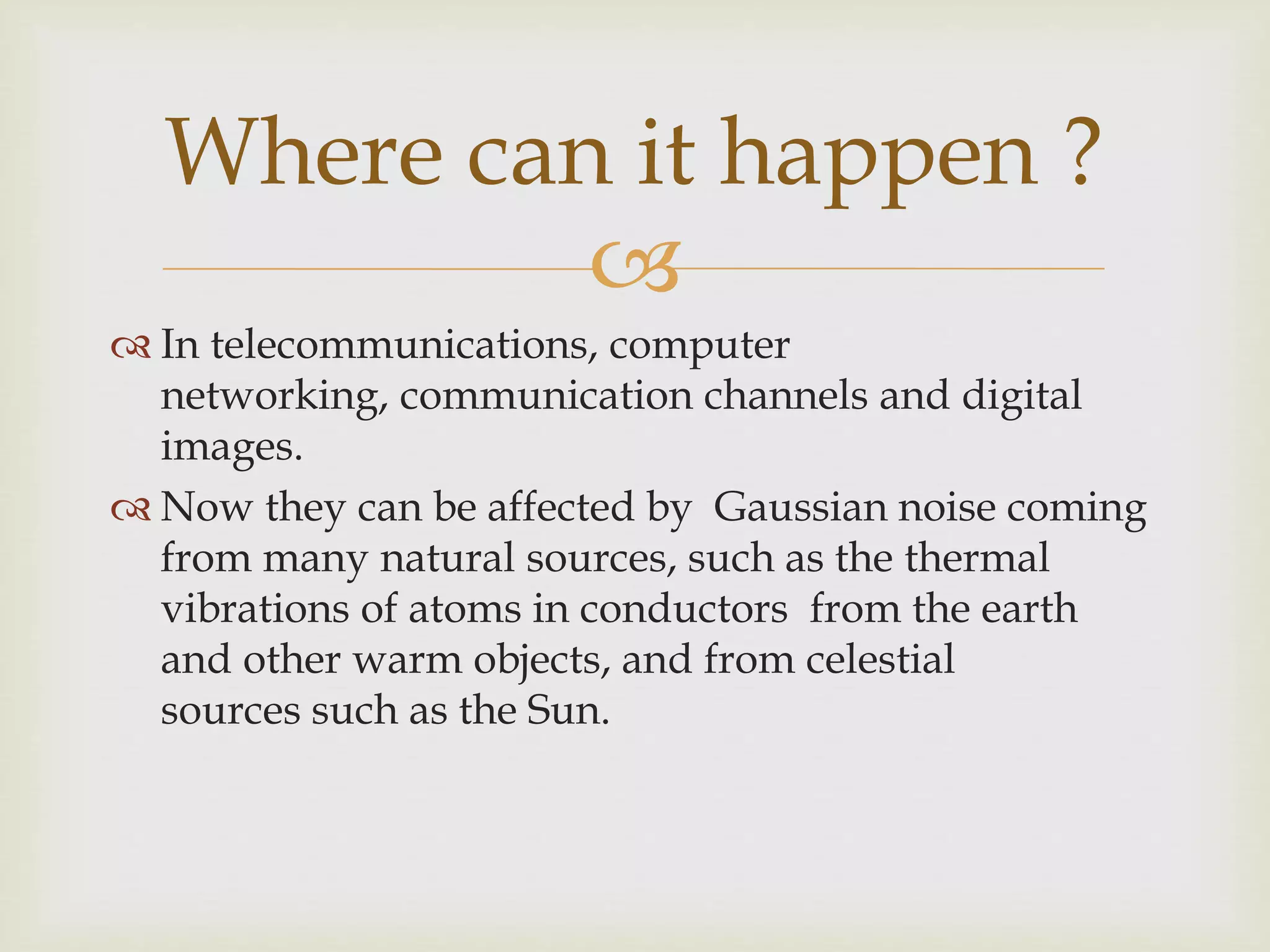 
 In telecommunications, computer
networking, communication channels and digital
images.
 Now they can be affected by Gaussian noise coming
from many natural sources, such as the thermal
vibrations of atoms in conductors from the earth
and other warm objects, and from celestial
sources such as the Sun.
Where can it happen ?
 