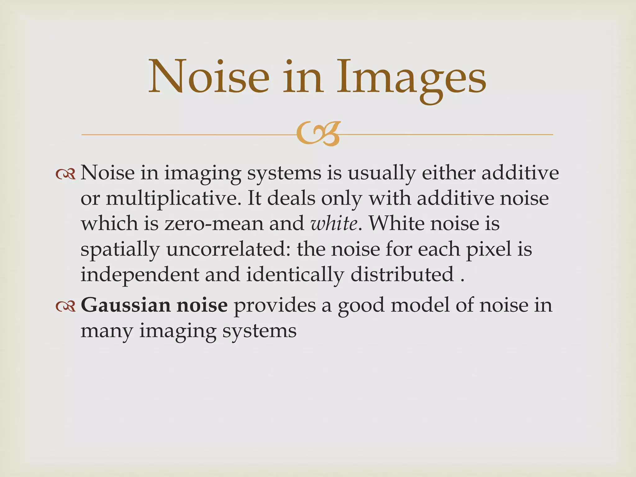 
 Noise in imaging systems is usually either additive
or multiplicative. It deals only with additive noise
which is zero-mean and white. White noise is
spatially uncorrelated: the noise for each pixel is
independent and identically distributed .
 Gaussian noise provides a good model of noise in
many imaging systems
Noise in Images
 