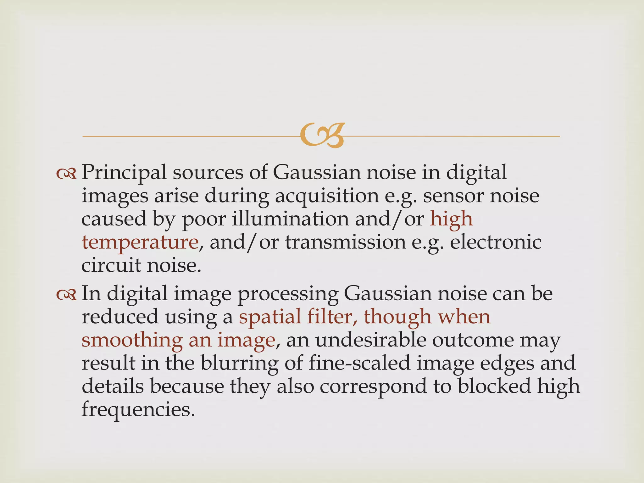 
 Principal sources of Gaussian noise in digital
images arise during acquisition e.g. sensor noise
caused by poor illumination and/or high
temperature, and/or transmission e.g. electronic
circuit noise.
 In digital image processing Gaussian noise can be
reduced using a spatial filter, though when
smoothing an image, an undesirable outcome may
result in the blurring of fine-scaled image edges and
details because they also correspond to blocked high
frequencies.
 