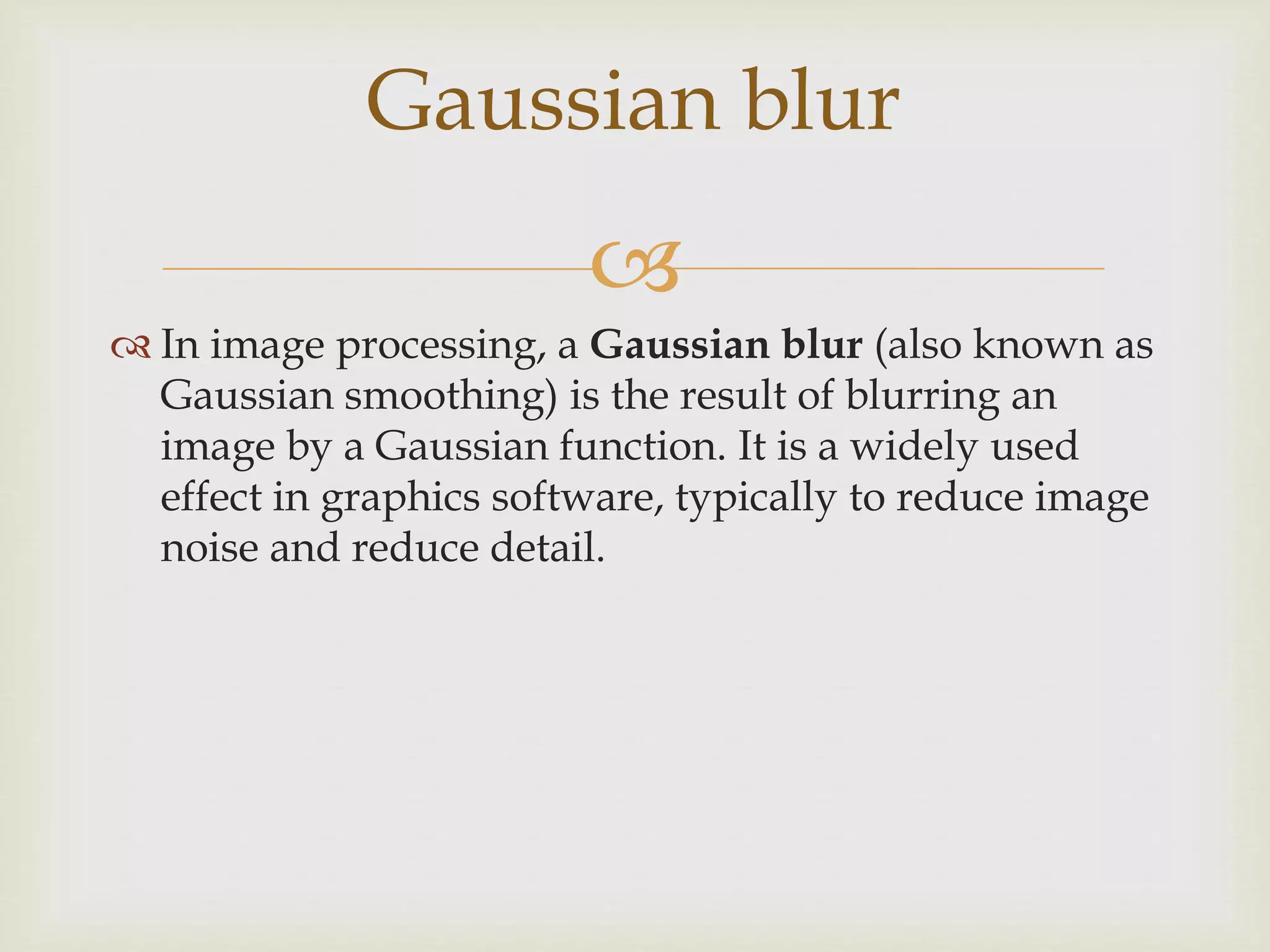 
 In image processing, a Gaussian blur (also known as
Gaussian smoothing) is the result of blurring an
image by a Gaussian function. It is a widely used
effect in graphics software, typically to reduce image
noise and reduce detail.
Gaussian blur
 