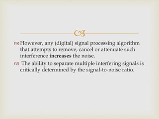 
 However, any (digital) signal processing algorithm
that attempts to remove, cancel or attenuate such
interference increases the noise.
 The ability to separate multiple interfering signals is
critically determined by the signal-to-noise ratio.
 