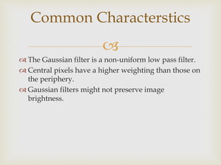 
 The Gaussian filter is a non-uniform low pass filter.
 Central pixels have a higher weighting than those on
the periphery.
 Gaussian filters might not preserve image
brightness.
Common Characterstics
 