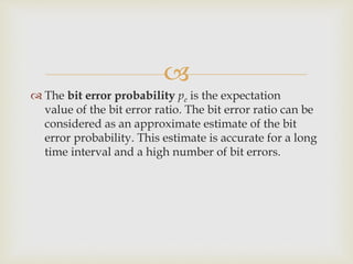 
 The bit error probability pe is the expectation
value of the bit error ratio. The bit error ratio can be
considered as an approximate estimate of the bit
error probability. This estimate is accurate for a long
time interval and a high number of bit errors.
 