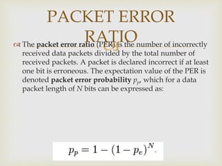 
PACKET ERROR
RATIO The packet error ratio (PER) is the number of incorrectly
received data packets divided by the total number of
received packets. A packet is declared incorrect if at least
one bit is erroneous. The expectation value of the PER is
denoted packet error probability pp, which for a data
packet length of N bits can be expressed as:
 