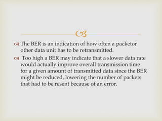 
 The BER is an indication of how often a packetor
other data unit has to be retransmitted.
 Too high a BER may indicate that a slower data rate
would actually improve overall transmission time
for a given amount of transmitted data since the BER
might be reduced, lowering the number of packets
that had to be resent because of an error.
 