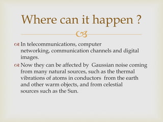 
 In telecommunications, computer
networking, communication channels and digital
images.
 Now they can be affected by Gaussian noise coming
from many natural sources, such as the thermal
vibrations of atoms in conductors from the earth
and other warm objects, and from celestial
sources such as the Sun.
Where can it happen ?
 