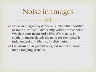 
 Noise in imaging systems is usually either additive
or multiplicative. It deals only with additive noise
which is zero-mean and white. White noise is
spatially uncorrelated: the noise for each pixel is
independent and identically distributed .
 Gaussian noise provides a good model of noise in
many imaging systems
Noise in Images
 