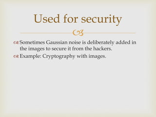 
 Sometimes Gaussian noise is deliberately added in
the images to secure it from the hackers.
 Example: Cryptography with images.
Used for security
 