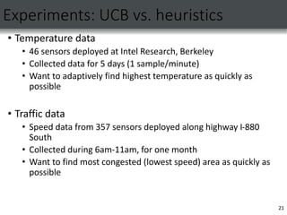Experiments: UCB vs. heuristics
• Temperature data
• 46 sensors deployed at Intel Research, Berkeley
• Collected data for 5 days (1 sample/minute)
• Want to adaptively find highest temperature as quickly as
possible
• Traffic data
• Speed data from 357 sensors deployed along highway I-880
South
• Collected during 6am-11am, for one month
• Want to find most congested (lowest speed) area as quickly as
possible
21
 