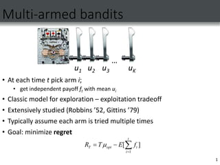 1
Multi-armed bandits
• At each time t pick arm i;
• get independent payoff ft with mean ui
• Classic model for exploration – exploitation tradeoff
• Extensively studied (Robbins ’52, Gittins ’79)
• Typically assume each arm is tried multiple times
• Goal: minimize regret
…
u1 u2 u3 uK
1
[ ]
t
T opt t
i
T E f
R 

  
 