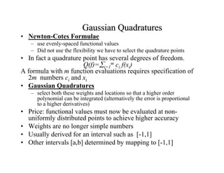 Gaussian Quadratures

• Newton-Cotes Formulae

– use evenly-spaced functional values
– Did not use the flexibility we have to select the quadrature points

• In fact a quadrature point has several degrees of freedom.
Q(f)=∑i=1m ci f(xi)
A formula with m function evaluations requires specification of
2m numbers ci and xi
• Gaussian Quadratures
– select both these weights and locations so that a higher order
polynomial can be integrated (alternatively the error is proportional
to a higher derivatives)

• Price: functional values must now be evaluated at nonuniformly distributed points to achieve higher accuracy
• Weights are no longer simple numbers
• Usually derived for an interval such as [-1,1]
• Other intervals [a,b] determined by mapping to [-1,1]

 