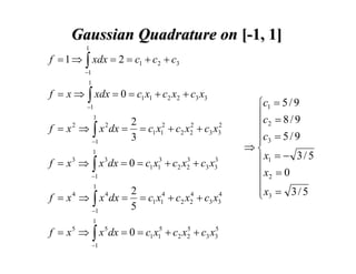 Gaussian Quadrature on [-1, 1]
1

f = 1 ⇒ ∫ xdx = 2 = c1 + c2 + c3
−1

1

f = x ⇒ ∫ xdx = 0 = c1 x1 + c2 x2 + c3 x3
−1

1

2
2
2
f = x ⇒ ∫ x dx = = c1 x12 + c2 x2 + c3 x3
3
−1
2

2

1

3
3
f = x 3 ⇒ ∫ x 3dx = 0 = c1 x13 + c2 x2 + c3 x3
−1
1

2
4
4
f = x ⇒ ∫ x dx = = c1 x14 + c2 x2 + c3 x3
5
−1
4

4

1

5
5
f = x 5 ⇒ ∫ x 5 dx = 0 = c1 x15 + c2 x2 + c3 x3
−1

⎧c1 = 5 / 9
⎪c = 8 / 9
⎪ 2
⎪c3 = 5 / 9
⎪
⇒⎨
⎪ x1 = − 3 / 5
⎪ x2 = 0
⎪
⎪ x3 = 3 / 5
⎩

 