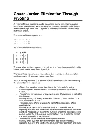 Gauss Jordan Elimination Through Pivoting<br />A system of linear equations can be placed into matrix form. Each equation becomes a row and each variable becomes a column. An additional column is added for the right hand side. A system of linear equations and the resulting matrix are shown. <br />The system of linear equations ...<br />3x + 2y - 4z =  3<br />2x + 3y + 3z = 15<br />5x - 3y +  z = 14<br />becomes the augmented matrix ...<br /> xyzrhs  32-43  23315  5-3114 <br />The goal when solving a system of equations is to place the augmented matrix into reduced row-echelon form, if possible.<br />There are three elementary row operations that you may use to accomplish placing a matrix into reduced row-echelon form. <br />Each of the requirements of a reduced row-echelon matrix can satisfied using the elementary row operations. <br />If there is a row of all zeros, then it is at the bottom of the matrix.Interchange two rows of a matrix to move the row of all zeros to the bottom. <br />The first non-zero element of any row is a one. That element is called the leading one.Multiply (divide) the row by a non-zero constant to make the first non-zero element into a one. <br />The leading one of any row is to the right of the leading one of the previous row. Multiply a row by a non-zero constant and add it to another row, replacing that row. The point of this elementary row operation is to make numbers into zeros. By making the numbers under the leading ones into zero, it forces the first non-zero element of any row to be to the right of the leading one of the previous row. <br />All elements above and below a leading one are zero. Multiply a row by a non-zero constant and add it to another row, replacing that row. The point of this elementary row operation is to make numbers into zero. The difference here is that you're clearing (making zero) the elements above the leading one instead of just below the leading one. <br />What is pivoting?<br />The objective of pivoting is to make an element above or below a leading one into a zero.<br />The quot;
pivotquot;
 or quot;
pivot elementquot;
 is an element on the left hand side of a matrix that you want the elements above and below to be zero. <br />Normally, this element is a one. If you can find a book that mentions pivoting, they will usually tell you that you must pivot on a one. If you restrict yourself to the three elementary row operations, then this is a true statement. <br />However, if you are willing to combine the second and third elementary row operations, you come up with another row operation (not elementary, but still valid). <br />You can multiply a row by a non-zero constant and add it to a non-zero multiple of another row, replacing that row. <br />So what? If you are required to pivot on a one, then you must sometimes use the second elementary row operation and divide a row through by the leading element to make it into a one. Division leads to fractions. While fractions are your friends, you're less likely to make a mistake if you don't use them. <br />What's the catch? If you don't pivot on a one, you are likely to encounter larger numbers. Most people are willing to work with the larger numbers to avoid the fractions.<br />The Pivot Process<br />Pivoting works because a common multiple (not necessarily the least common multiple) of two numbers can always be found by multiplying the two numbers together. Let's take the example we had before, and clear the first column. <br /> xyzrhs  32-43  23315  5-3114 <br />Helpful Hints<br />Although you do not have to pivot on a one, it is highly desirable. Pivoting on a one means that you're multiplying by 1 (which is easy to do). <br />It is nice to pivot on the main diagonal, but not absolutely necessary. Some people like to start in the upper left and work their way down to the lower right. <br />As long as you pivot only once per row and column, the columns which have been cleared will remain cleared. <br />Since the point of pivoting is to clear the pivot column, picking a column which already has zeros in it saves time because you don't have to change the row that contains the zero. <br />Selecting a Pivot<br />Pick the column with the most zeros in it. <br />Use a row or column only once <br />Pivot on a one if possible <br />Pivot on the main diagonal <br />Never pivot on a zero <br />Never pivot on the right hand side <br />Since there is no one in the first row, we have two options: Either we divide the first row by three and work with fractions, or we pivot on the three and get large numbers. That is the option I'm going to use. I'll pivot on the three in R1C1. Go ahead and circle that as the pivot element. Depending on your browser, you may see the pivot elements circled in red or just with a * in front of it.<br /> xyzrhs  *32-43  23315  5-3114 <br />The idea is to make the boxed (yellow) numbers into zero. Using the combined row operation (this is not an elementary operation), that could be done by 3R2 - 2R1 -> R2 and 3R3 - 5R1 -> R3. <br />The only row not being changed is the row containing the pivot element (the 3). The whole point of the pivot process is to make the boxed values into zero. Go ahead and rewrite the pivot row and clear (make zero) the pivot column.<br /> xyzrhs  *32-43  0     0    <br />To replace the values in row 2, each new element is obtained by multiplying the element being replaced in the second row by 3 and subtracting 2 times the element in the first row from the same column as the element being replaced.<br />To perform the pivot, place one finger on the pivot (circled number), and one finger on the element being replaced. Multiply these two numbers together. Now, place one finger on the boxed number in the same row as the element you're replacing and the other finger in the pivot row and the same column as the number your replacing. Multiply these two numbers together. Take the product with the pivot and subtract the product without the pivot. <br /> xyzrhs  *32-43  23315  5-3114 <br />To replace the 3 in R2C2, you would take 3(3) - 2(2) = 9 - 4 = 5. <br />To replace the 3 in R2C3, you would take 3(3) - 2(-4) = 9 +8 = 17. <br />To replace the 15 in R2C4, you would take 3(15) - 2(3) = 45 - 6 = 39. <br />To replace the -3 in R3C2, you would take 3(-3) - 5(2) = -9 - 10 = -19.<br />To replace the 1 in R3C3, you would take 3(1) - 5(-4) = 3 + 20 = 23<br />To replace the 14 in R3C4, you would take 3(14) - 5(3) = 42 - 15 = 27.<br />Here's how the process looks.<br /> xyzrhs  pivot row, copy3pivot row, copy2pivot row, copy-4pivot row, copy3  pivot column, clear03(3) - 2(2)53(3) - 2(-4)173(15) - 2(3)39  pivot column, clear03(-3) - 5(2)-193(1) - 5(-4)233(14) - 5(3)27 <br />Or, if you remove the comments, the matrix after the first pivot looks like this.<br /> xyzrhs  32-43  051739  0-192327 <br />It is now time to repeat the entire process. We go through and pick another place to pivot. We would like it to be on the main diagonal, a one, or have zeros in the column. Unfortunately, we can't have any of those. But since we have to multiply all the other numbers by the pivot, we want it to be small, so we'll pivot on the 5 in R2C2 and clear out the 2 and -19.<br /> xyzrhs  32-43  0*51739  0-192327 <br />Begin by copying down the pivot row (2nd row) and clearing the pivot column (2nd column). Previously cleared columns will remain cleared.<br /> xyzrhs   0    0*51739  00   <br />Here are the calculations to find the next interation. Pay careful attention to the 3rd row where we're subtracting -19 times a value. Since we're subtracting a negative, I went ahead and wrote it as plus 19.<br /> xyzrhs  5(3) - 2(0)15pivot column, clear05(-4) - 2(17)-545(3) - 2(39)-63  pivot row, copy0pivot row, copy5pivot row, copy17pivot row, copy39  previously cleared0pivot column, clear05(23) + 19(17)4385(27) + 19(39)876 <br />And the resulting matrix.<br /> xyzrhs  150-54-63  051739  00438876 <br />Notice that all the elements in the first row are multiples of 3 and all the elements in the last row are multiples of 438. We'll divide to reduce the rows.<br /> xyzrhs  50-18-21  051739  0012 <br />That had the added benefit of giving us a 1, exactly where we want it to be to pivot. So, we'll pivot on the 1 in R3C3 and clear out the -18 and 17. Circle your pivot and box the other numbers in that column to clear.<br /> xyzrhs  50-18-21  051739  00*12 <br />Copy down the pivot row and clear the pivot column. Previously cleared columns will remain cleared as long as you don't pivot in a row or column twice.<br /> xyzrhs   00   0 0   00*12 <br />Notice that each time, there are fewer calculations to perform. Here are the calculations for this pivot. Again, since the value in the pivot column in the first row is -18 and we're subtracting, I wrote it as + 18.<br /> xyzrhs  1(5) +18(0)5previously cleared0pivot column, clear01(-21) + 18(2)15  previously cleared01(5) - 17(0)5pivot column, clear01(39) - 17(2)5  pivot row, copy0pivot row, copy0pivot row, copy1pivot row, copy2 <br />And the resulting matrix.<br /> xyzrhs  50015  0505  0012 <br />Notice that the first and second rows are multiples of 5, so we can reduce those rows.<br /> xyzrhs  1003  0101  0012 <br />And the final answer is x = 3, y = 1, and z = 2. You can also write that as an ordered triplet {(3,1,2)}.<br />Hopefully, you noticed that when I worked this example, I didn't follow the hints I gave. That's because I wanted you to see what happens if you don't pivot on a one. There was a one, on the main diagonal, in the original matrix, and it would have been better to start there.<br />Summary<br />Pick your pivot element wisely. <br />Picking a column with zeros in it means less pivoting. <br />Picking a one as the pivot makes the numbers smaller, the multiplication easier, and leaves the non-zero elements in a cleared column the same (less pivoting) <br />Pivoting on the main diagonal means you won't have to switch rows to put the matrix into reduced row-echelon form. <br />Do not pivot on a zero. <br />Do not pivot on the right hand side. <br />Only use a row or column once <br />Take the product with the pivot minus the product without the pivot<br />