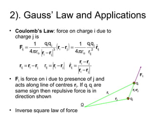 2). Gauss’ Law and Applications
• Coulomb’s Law: force on charge i due to
charge j is
• Fij is force on i due to presence of j and
acts along line of centres rij. If qi qj are
same sign then repulsive force is in
direction shown
• Inverse square law of force
( )
ˆ
ˆ
ji
ji
ijjiijjiij
ij2
ij
ji
o
ji3
ji
ji
o
ij
r
r
qq
4
1qq
4
1
rr
rr
rrrrrr
rrr
rr
F
−
−
=−=−=
=−
−
=
πεπε
O
ri
rj
ri-rj
qi
qj
Fij
 
