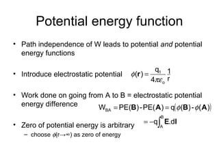 Potential energy function
• Path independence of W leads to potential and potential
energy functions
• Introduce electrostatic potential
• Work done on going from A to B = electrostatic potential
energy difference
• Zero of potential energy is arbitrary
– choose φ(r→∞) as zero of energy
r
1
4
q
)(
o
1
πε
φ =r
( )
∫−=
==
B
A
BA
.dq
)(-)(q)PE(-)PE(W
lE
ABAB φφ
 