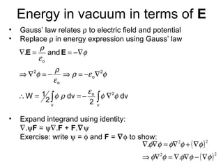 Energy in vacuum in terms of E
• Gauss’ law relates ρ to electric field and potential
• Replace ρ in energy expression using Gauss’ law
• Expand integrand using identity:
∇.ψF = ψ∇.F + F.∇ψ
Exercise: write ψ = φ and F = ∇φ to show:
∫∫ ∇−==∴
∇−=⇒−=∇⇒
−∇==∇
v
2o
v
2
o
o
2
o
dv
2
dv
2
1W
and.
φφ
ε
ρφ
φερ
ε
ρ
φ
φ
ε
ρ
EE
( )
( )22
22
.
.
φφφφφ
φφφφφ
∇−∇∇=∇⇒
∇+∇=∇∇
 