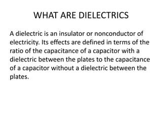 WHAT ARE DIELECTRICS
A dielectric is an insulator or nonconductor of
electricity. Its effects are defined in terms of the
ratio of the capacitance of a capacitor with a
dielectric between the plates to the capacitance
of a capacitor without a dielectric between the
plates.
 