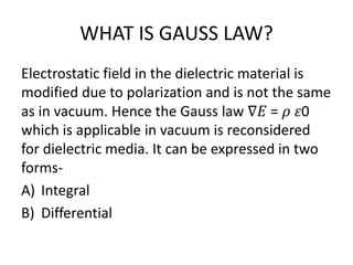 WHAT IS GAUSS LAW?
Electrostatic field in the dielectric material is
modified due to polarization and is not the same
as in vacuum. Hence the Gauss law ∇𝐸 = 𝜌 𝜀0
which is applicable in vacuum is reconsidered
for dielectric media. It can be expressed in two
forms-
A) Integral
B) Differential
 