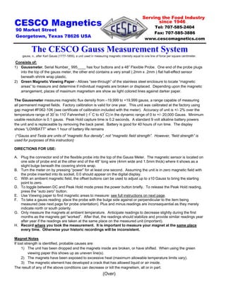 Serving the Food Industry
since 1946
Tel: 707-585-2404
Fax: 707-585-3886
www.cescomagnetics.com
The CESCO Gauss Measurement System
Consists of:
1) Gaussmeter, Serial Number_ 995____ has four buttons and a 48” Flexible Probe. One end of the probe plugs
into the top of the gauss meter, the other end contains a very small (.2mm x .2mm ) flat hall-effect sensor
beneath shrink wrap plastic.
2) Green Magnetic Viewing Paper - Allows “see-through” of the stainless steel enclosure to locate “magnetic
areas” to measure and determine if individual magnets are broken or displaced. Depending upon the magnetic
arrangement, places of maximum magnetism are show as light colored lines against darker paper.
The Gaussmeter measures magnetic flux density from –19,999 to +19,999 gauss, a range capable of measuring
all permanent magnet fields. Factory calibration is valid for one year. This unit was calibrated at the factory using
gap magnet #F062-10K (see certificate of calibration included with the meter). Accuracy of unit is +/- 2% over the
temperature range of 30º
to 110º
Fahrenheit (-1º
C to 43º
C) in the dynamic range of 0 to +/- 20,000 Gauss. Minimum
usable resolution is 0.1 gauss. Peak Hold capture time is 0.2 seconds. A standard 9 volt alkaline battery powers
the unit and is replaceable by removing the back panel. Battery is good for 40 hours of run time. The display
shows “LOWBATT” when 1 hour of battery life remains
(*Gauss and Tesla are units of “magnetic flux density”, not “magnetic field strength”. However, “field strength” is
used for purposes of this instruction)
DIRECTIONS FOR USE:
A. Plug the connector end of the flexible probe into the top of the Gauss Meter. The magnetic sensor is located on
one side of probe end at the other end of the 48” long wire (4mm wide and 1.5mm thick) where it shows as a
slight bulge beneath the covering shrink wrap.
B. Turn the meter on by pressing “power” for at least one second. Assuming the unit is in zero magnetic field with
the probe inserted into its socket, 0.0 should appear on the digital display.
C. With an ambient magnetic field, the offset buttons can be used to adjust up to ±10 Gauss to bring the starting
point to zero.
D. To toggle between DC and Peak Hold mode press the power button briefly. To release the Peak Hold reading,
press the “auto zero” button.
E. Use Viewing paper to find magnetic areas to measure: see full instructions on next page.
F. To take a gauss reading; place the probe with the bulge side against or perpendicular to the item being
measured (see next page for probe orientation). Plus and minus readings are inconsequential as they merely
indicate north or south polarity.
G. Only measure the magnets at ambient temperature. Anticipate readings to decrease slightly during the first
months as the magnets get “worked”. After that, the readings should stabilize and provide similar readings year
after year if the readings are taken at the same place on the measured unit (important).
H. Record where you took the measurement. It is important to measure your magnet at the same place
every time. Otherwise your historic recordings will be inconsistent.
Magnet Notes
If lost strength is identified, probable causes are:
1) The unit has been dropped and the magnets inside are broken, or have shifted. When using the green
viewing paper this shows up as uneven line(s).
2) The magnets have been exposed to excessive heat (maximum allowable temperature limits vary).
3) The magnetic element has developed a crack that has allowed liquid or air inside.
The result of any of the above conditions can decrease or kill the magnetism, all or in part.
(Over)
CESCO Magnetics
90 Market Street
Georgetown, Texas 78626 USA
gauss, n., after Karl Gauss (1777-1855), a unit used in measuring magnetic intensity equal to one line of force per square centimeter.
 