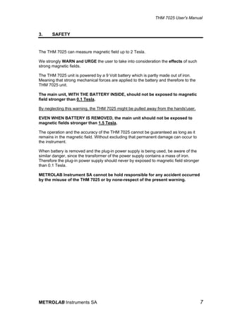 THM 7025 User's Manual


3.     SAFETY


The THM 7025 can measure magnetic field up to 2 Tesla.

We strongly WARN and URGE the user to take into consideration the effects of such
strong magnetic fields.

The THM 7025 unit is powered by a 9 Volt battery which is partly made out of iron.
Meaning that strong mechanical forces are applied to the battery and therefore to the
THM 7025 unit.

The main unit, WITH THE BATTERY INSIDE, should not be exposed to magnetic
field stronger than 0.1 Tesla.

By neglecting this warning, the THM 7025 might be pulled away from the hands'user.

EVEN WHEN BATTERY IS REMOVED, the main unit should not be exposed to
magnetic fields stronger than 1.5 Tesla.

The operation and the accuracy of the THM 7025 cannot be guaranteed as long as it
remains in the magnetic field. Without excluding that permanent damage can occur to
the instrument.

When battery is removed and the plug-in power supply is being used, be aware of the
similar danger, since the transformer of the power supply contains a mass of iron.
Therefore the plug-in power supply should never by exposed to magnetic field stronger
than 0.1 Tesla.

METROLAB Instrument SA cannot be hold responsible for any accident occurred
by the misuse of the THM 7025 or by none-respect of the present warning.




METROLAB Instruments SA                                                                 7
 