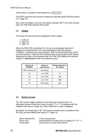 THM 7025 User's Manual

      This function is recalled on the keyboard by ALWAYS ON

      The [OFF] command can cancel or enable the automatic switch Off.(See section
      5.11, page 18.)

      Also, when the battery is too low, the display indicates "BAT" and a few minutes
      later, the THM 7025 switches Off by itself.


      4.3.     RANGE

      The values of measurement are displayed in three ranges :

             1. 19.99 mT
             2. 199.9 mT
             3. 1999 mT.

      When the THM 7025 is switched On, it is set on autoranging mode and it
      displays the measurement in the most appropriate range. By pressing
      <RANGE>, it switches from Autoranging to 1999, by second pressing to 199.9,
      by third pressing to 19.99 and then switches back to autoranging mode. Before
      displaying the value of the magnetic field, the THM 7025 displays the selected
      range for a half second. Refer to the following chart:


                   Pressure on        Range of        Range indication in
                    <RANGE>          measurement         the display

                 When switched On     Autoranging

                       1st            up to 1999              0

                       2nd            up to 199.9             0.0

                       3rd            up to 19.99            0.00

                       4th            Autoranging            Aut.

                       ...




      4.4.     Bz (B on Z axis)

      The <Bz> button toggles between 3 and single axis measurements. To
      distinguish between these two modes, the sign "+" or "-" is displayed with the
      magnetic field value in single axis mode. Otherwise no sign is displayed.

      By default, the chosen axis is 'Z'. The access to another axis is possible via the
      RS 232c command [BZA] (see section 5.7, page 15).


             When switched On :     3 Axis measurement
             Press once :           measurement of a single axis (Z) (display of "+" or "-")
             Press again :          comes back to 3 Axis measurement



10                                                       METROLAB Instruments SA
 