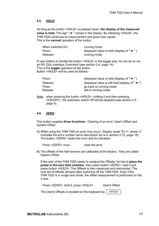 THM 7025 User's Manual

     4.5.     HOLD

     As long as the button <HOLD> is pressed down, the display of the measured
     value is held. The sign "5" comes in the display. By releasing <HOLD>, the
     THM 7025 continues its measurement and gives new values.
     This is the normal operation of the button.

            When switched On :            running mode
            Press :                       displayed value is held (display of "5" )
            Release:                      running mode

     If user prefers to handle the button <HOLD> in the toggle way, he can do so via
     an RS 232c interface Command (see section 5.4, page 14).
     This is the toggle operation of the button.
     Button <HOLD> will be used as follows :

            Press :                       displayed value is held (display of "5" )
            Release:                      displayed value is still held (display of "5")
            Press :                       go back to running mode
            Release                       still in running mode

     Note: when pressing the button <HOLD>, holding it and then pressing
           <ON/OFF>, the automatic switch Off will be disabled (see section 4.2,
           page 9).


     4.6.     ZERO

     This button supplies three functions : Clearing of an error, User's Offset and
     System Offset.

     A) While using the THM 7025 an error may occur. Display reads "Er.n", where 'n'
        indicates the error number (error description list is in section 5.15, page 18).
        The button <ZERO> clears the error and its indication.

            Press <ZERO> once :           clear the error

     B) The offsets of the Hall sensors are calibrated at the factory. They are called
        System Offset.

        If the user of the THM 7025 needs to readjust the Offsets, he has to place the
        probe in the zero field chamber, then press button <ZERO>, hold it and
        press button <HOLD>. The Offsets is then measured and memorized. The
        new set of Offsets remains after switching off the THM 7025. Even if the
        THM 7025 is in single axis mode, the offset measurement is performed on the
        3 axis.

            Press <ZERO>, hold it, press <HOLD> :           User's Offset

        The User's Offsets is recalled on the keyboard by       OFFSET




METROLAB Instruments SA                                                                  11
 