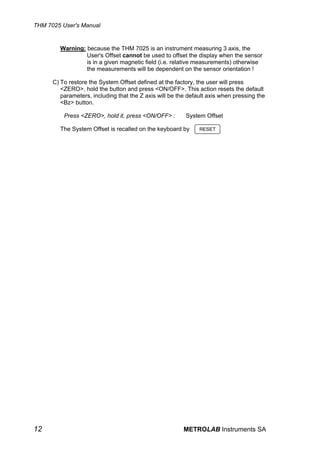 THM 7025 User's Manual


        Warning: because the THM 7025 is an instrument measuring 3 axis, the
                 User's Offset cannot be used to offset the display when the sensor
                 is in a given magnetic field (i.e. relative measurements) otherwise
                 the measurements will be dependent on the sensor orientation !

      C) To restore the System Offset defined at the factory, the user will press
         <ZERO>, hold the button and press <ON/OFF>. This action resets the default
         parameters, including that the Z axis will be the default axis when pressing the
         <Bz> button.

          Press <ZERO>, hold it, press <ON/OFF> :         System Offset

        The System Offset is recalled on the keyboard by       RESET




12                                                       METROLAB Instruments SA
 