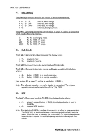 THM 7025 User's Manual

      5.3.      RNG (RaNGe)

      The [RNG,n] Command modifies the ranges of measurement where :

             n = 1 or    20          sets 19.99 mT range
             n = 2 or    200         sets 199.9 mT range
             n = 3 or    2000        sets 1999. mT range
             n=0                     sets in autoranging mode.

      The [RNG] Command returns the current status of range in a string of characters
      which has the following meaning :

             0          for the autoranging mode
             20         for the 19.99 mT range
             200        for the 199.9 mT range
             2000       for the 1999. mT range.


      5.4.      HLD (HoLD)

      The [HLD,n] Command holds or releases the display where :

             n = 1,     display is held
             n = 0,     display is running.

      The [HLD] Command returns the current status of Hold mode.

      The [HLD,n] Command alternates normal and toggle operation of the button,
      where :

             n = 2,     button <HOLD> is in toggle operation
             n = 3,     button <HOLD> is in normal operation.

      (see section 4.5 at page 11 on how to use button <HOLD>).

      Note : The selected operation, normal or toggle, is memorised. The chosen
             operation remains after switching off the THM 7025.


      5.5.      MAP

      The [MAP,n] Command sends to RS 232c the displayed value where :

             n = 1,     at each press of button <HOLD> the displayed value is sent to
                        RS 232c
             n = 0,     release MAP function.

      Note : Thanks to the RS 232c interface, the mapping of a field is very convenient.
             The THM 7025 is positioned where a measurement of the field has to be
             taken. When the user is pressing the button <HOLD>, the displayed value
             is sent to the computer, thus allowing easy acquisition of magnetic field
             values.




14                                                        METROLAB Instruments SA
 