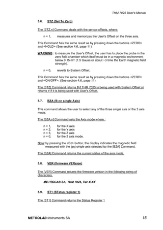THM 7025 User's Manual

     5.6.      STZ (Set To Zero)

     The [STZ,n] Command deals with the sensor offsets, where:

            n = 1,   measures and memorizes the User's Offset on the three axis.

     This Command has the same result as by pressing down the buttons <ZERO>
     and <HOLD> (See section 4.6, page 11)

     WARNING : to measure the User's Offset, the user has to place the probe in the
               zero field chamber which itself must be in a magnetic environment
               below 0.15 mT (1.5 Gauss or about ~3 time the Earth magnetic field
               strength).

            n = 0,   reverts to System Offset.

     This Command has the same result as by pressing down the buttons <ZERO>
     and <ON/OFF>. (See section 4.6, page 11)

     The [STZ] Command returns 0 if THM 7025 is being used with System Offset or
     returns 1 if it is being used with User's Offset.


     5.7.      BZA (B on single Axis)

     This command allows the user to select any of the three single axis or the 3 axis
     mode.

     The [BZA,n] Command sets the Axis mode where :

            n = 1,   for the X axis
            n = 2,   for the Y axis
            n = 3,   for the Z axis
            n = 0,   for the 3 axis mode.

     Note: by pressing the <Bz> button, the display indicates the magnetic field
           measured with the last single axis selected by the [BZA] Command.

     The [BZA] Command returns the current status of the axis mode.


     5.8.      VER (firmware VERsion)

     The [VER] Command returns the firmware version in the following string of
     characters.

            METROLAB SA, THM 7025, Ver X.XX


     5.9.      ST1 (STatus register 1)

     The [ST1] Command returns the Status Register 1




METROLAB Instruments SA                                                             15
 