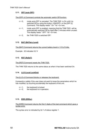 THM 7025 User's Manual

      5.11. OFF (auto OFF)

      The [OFF,n] Command controls the automatic switch Off function:

          n = 0,     mode auto-OFF is canceled. The THM 7025 is On until it is
                     switched Off by using the button <ON/OFF> or the [OFF,2]
                     Command. The display reads " On " for ~0.4 sec.
          n = 1,     mode auto-OFF is enabled, meaning that the THM 7025 will be
                     automatically switched Off by itself after 3 minutes when unused.
                     The display reads " OFF " for ~0.4 sec.
          n = 2,     the THM 7025 is switched Off !


      5.12.   BAT (BATtery Level)

      The [BAT] Command returns the current battery level in 1/10 of Volts.

      Example : 92 indicates 9.2 V


      5.13.   RST (ReSeT)

      The [RST] Command resets the THM 7025.

      The THM 7025 returns to the same status as when it has been switched On.


      5.14. LLO (Local LockOut)

      The [LLO,n] Command blocks or releases the keyboard.

      It presents a safety if the user does not want to loose the parameters which he
      has modified, by touching accidentally the keyboard of the unit.

          n = 1,     the keyboard is locked
          n = 0,     the keyboard is in operation.




      5.15. ERR (ERRor)

      The [ERR] Command returns the first 3 digits of the last command which gave a
      syntax error.

      The syntax error is indicated by bit 1 of status register 1.




18                                                         METROLAB Instruments SA
 
