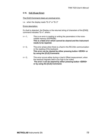 THM 7025 User's Manual

     5.16. CLE (CLear Error)

     The [CLE] Command clears an eventual error.

     i.e. : when the display reads "Er.2" or "Er.3"

     Errors description:

     If a fault is detected, the Display or the returned string of characters of the [ENQ]
     command indicates "Er.n", where :

     n = 1,       This is an error in reading or writing the parameters in the none-
                  volatile memory (EEPROM).
                  This is a fatal error which cannot be cleared and the instrument
                  needs to be repaired.

     n = 2,       This error arises when there is a fault in the RS 232c communication
                  or the reading of the keyboard.
                  This error can be cleared by either pressing button <ZERO> or
                  by using the [CLE] Command.

     n = 3,       This error occurs either during a User's Offset measurement, when
                  the residual magnetic field is too high to be nulled.
                   The error 3 can be cleared by either pressing button <ZERO>
                  or by using the [CLE] Command.




METROLAB Instruments SA                                                                19
 