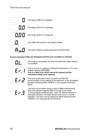 THM 7025 User's Manual




                     The range 1999 mT is selected.



                     The range 199.9 mT is selected.



                     The range 19.99 mT is selected.



                     The THM 7025 returns to the System Offset.



                     The User's Offset is being measured and memorized.


B) Error messages (They are displayed until the error condition is cleared):

                     The range is overloaded, the user can select the higher range, if
                     it is possible.

                     This is an error in reading or writing the parameters in the none-
                     volatile memory (EEPROM).
                     This is a fatal error which cannot be cleared and the
                     instrument needs to be repaired.

                     This error arises when there is a fault in the RS 232
                     communication or the reading of the keyboard. It can be cleared
                     by either pressing button <ZERO> or by using the command
                     [CLE].

                     This error occurs either during a User's Offset measurement,
                     when the residual magnetic field is too high to be nulled,
                     or during regular measurements, when the internal memory is
                     saturated. However, the latter should never occur in normal
                     operation. This error can be cleared by either pressing button
                     <ZERO> or by using the [CLE] Command.




22                                                      METROLAB Instruments SA
 
