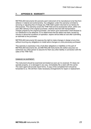 THM 7025 User's Manual


7.     APPENDIX B: WARRANTY


METROLAB Instruments SA warrants each instrument of its manufacture to be free from
defects in material and workmanship. Our obligation under this warranty is limited to
servicing or adjusting free of charge any THM 7025 system returned to our factory for
that purpose. This warranty covers the THM 7025 and its accessories which, within one
year after delivery to the original purchaser, shall be returned with transportation
charges prepaid by the original purchaser, and which upon examination shall disclose to
our satisfaction to be defective. If it is determined that the defect has been caused by
misuse or abnormal conditions of operation, repairs will be billed at cost after submitting
an estimate to the purchaser.

METROLAB Instruments SA reserves the right to make changes in design at any time
without incurring any obligations to install same changes on units previously purchased.

This warranty is expressly in lieu of all other obligations or liabilities on the part of
METROLAB Instruments SA, and METROLAB Instruments SA neither assumes nor
authorizes any other person to assume for them any other liability in connection with the
sales of the THM 7025.



DAMAGE IN SHIPMENT:

The instrument should be examined and tested as soon as it is received. If it does not
operate properly, or is damaged in any way, immediately file a claim with the carrier.
The claim agent will provide report forms. A copy of the completed form should be
forwarded to us. We will then make necessary arrangements for repair or replacement.




METROLAB Instruments SA                                                                 23
 