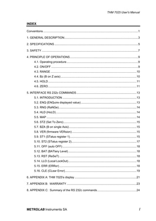 THM 7025 User's Manual


INDEX

Conventions ......................................................................................................................1

1. GENERAL DESCRIPTION............................................................................................3

2. SPECIFICATIONS ........................................................................................................5

3. SAFETY ........................................................................................................................7

4. PRINCIPLE OF OPERATIONS.....................................................................................9
        4.1. Operating procedure .........................................................................................9
        4.2. ON/OFF ............................................................................................................9
        4.3. RANGE ...........................................................................................................10
        4.4. Bz (B on Z axis) ..............................................................................................10
        4.5. HOLD ..............................................................................................................11
        4.6. ZERO ..............................................................................................................11

5. INTERFACE RS 232c COMMANDS...........................................................................13
        5.1. INTRODUCTION ............................................................................................13
        5.2. ENQ (ENQuire displayed value) .....................................................................13
        5.3. RNG (RaNGe).................................................................................................14
        5.4. HLD (HoLD) ....................................................................................................14
        5.5. MAP ................................................................................................................14
        5.6. STZ (Set To Zero)...........................................................................................15
        5.7. BZA (B on single Axis) ....................................................................................15
        5.8. VER (firmware VERsion) ................................................................................15
        5.9. ST1 (STatus register 1)...................................................................................15
        5.10. ST2 (STatus register 2).................................................................................17
        5.11. OFF (auto OFF) ............................................................................................18
        5.12. BAT (BATtery Level) .....................................................................................18
        5.13. RST (ReSeT) ................................................................................................18
        5.14. LLO (Local LockOut).....................................................................................18
        5.15. ERR (ERRor) ................................................................................................18
        5.16. CLE (CLear Error).........................................................................................19

6. APPENDIX A: THM 7025's display .............................................................................21

7. APPENDIX B: WARRANTY .......................................................................................23

8. APPENDIX C: Summary of the RS 232c commands.................................................24




METROLAB Instruments SA                                                                                                           I
 