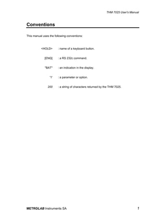 THM 7025 User's Manual



Conventions

This manual uses the following conventions:



           <HOLD>       : name of a keyboard button.


             [ENQ]      : a RS 232c command.


             "BAT"      : an indication in the display.


                 '1'    : a parameter or option.


                200     : a string of characters returned by the THM 7025.




METROLAB Instruments SA                                                           1
 