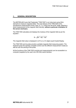THM 7025 User's Manual




1.     GENERAL DESCRIPTION


The METROLAB 3-axis Hall Teslameter "THM 7025" is an instrument using HALL
elements to measure magnetic fields. The main feature of the THM 7025 is the
simultaneous measurement of the 3 axis, X, Y, Z, which are set at 90° angle, allowing a
direct measurement of the magnetic field intensity, without a particular orientation of
the sensor (isotropic).

The THM 7025 calculates and displays the modulus of the magnetic field as per the
equation :

                                  B = Bx 2 + By 2 + Bz 2

The magnetic field value is displayed in (mT) on a 3½ digits Liquid Crystal Display.

The THM 7025 and its probe provide a portable magnetic field measuring system. The
keyboard gives the operator complete control over the different measurement modes as
well as over the zeroing of the probe.

All the functions of the THM 7025 (controls and measurements) can be accessible to a
computer (supplied by the user) via a RS 232c serial interface.




METROLAB Instruments SA                                                                3
 