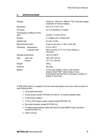 THM 7025 User's Manual


2.     SPECIFICATIONS


Ranges:                             19.99 mT, 199.9 mT, 1999 mT "DC" full scale ranges.
                                    Automatic or manual ranging.
Resolution:                         0.01 mT, 0.1mT, 1mT.
Accuracy:                           ±2 % of reading or ±3 digits.
Temperature coefficient of the
gain:                               ±0.05% / °C (from 25°C).
Display:                            3 ½ Digits LCD, mTesla units.
Update rate:                        0.4 sec or hold.
Measurement mode:                   3-axis or one axis, i.e. Bz ( or Bx, By).
Operating - temperature:            0°C to +40°C.
          - magnetic field:         Main unit only: 0.1T (1.5T when battery is
                                    removed).
Storage temperature:                -20°C to +60°C.
Size       - main unit:             160 x 80 x 30 mm.
           - sensor:                12 x 12 x 100 mm.
Weight:                             250 g.
Interface:                          RS 232c.
Battery:                            9 Volt, type SLM9V, Lithium, 22h duration
                                    (display reads "BAT" when battery is low).
                                    If connected with RS 232c to computer, duration of
                                    battery is much less.




A THM 7025 system is supplied in its own hard-side plastic carry case, with one piece of
each following item:
       • Hand held instrument.
       • 3-axis sensor (model THS7025-10) with its 1.5 meters shielded cable.
       • 9 Volt Lithium battery.
       • 110V or 220V plug-in power supply (model HPS7025-10).
       • Zero field chamber (model ZFC7025-16).
       • 3 meters serial interface cable with Sub-D 9 poles IBM-PC type connector
         (model SC7025-13).
       • User's manual.




METROLAB Instruments SA                                                                  5
 