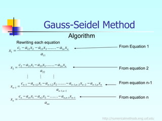 http://numericalmethods.eng.usf.edu
Gauss-Seidel Method
Algorithm
Rewriting each equation
11
1
3
13
2
12
1
1
a
x
a
x
a
x
a
c
x n
n






nn
n
n
n
n
n
n
n
n
n
n
n
n
n
n
n
n
n
n
n
n
n
a
x
a
x
a
x
a
c
x
a
x
a
x
a
x
a
x
a
c
x
a
x
a
x
a
x
a
c
x
1
1
,
2
2
1
1
1
,
1
,
1
2
2
,
1
2
2
,
1
1
1
,
1
1
1
22
2
3
23
1
21
2
2



































From Equation 1
From equation 2
From equation n-1
From equation n
 