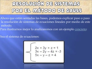 Ahora que están sentadas las bases, podemos explicar paso a paso
la resolución de sistemas de ecuaciones lineales por medio de este
método.
Para ilustrarnos mejor lo analizaremos con un ejemplo concreto:

Sea el sistema de ecuaciones:
 
