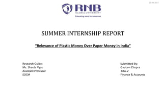 SUMMER INTERNSHIP REPORT
“Relevance of Plastic Money Over Paper Money in India”
25-09-2017
Research Guide: Submitted By:
Ms. Sharda Vyas Gautam Chopra
Assistant Professor BBA-V
SOCM Finance & Accounts
 