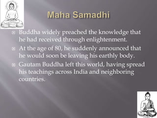  Buddha widely preached the knowledge that
he had received through enlightenment.
 At the age of 80, he suddenly announced that
he would soon be leaving his earthly body.
 Gautam Buddha left this world, having spread
his teachings across India and neighboring
countries.
 