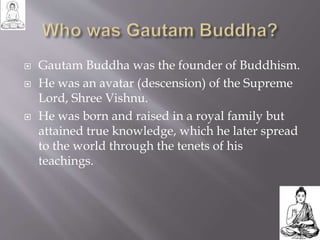  Gautam Buddha was the founder of Buddhism.
 He was an avatar (descension) of the Supreme
Lord, Shree Vishnu.
 He was born and raised in a royal family but
attained true knowledge, which he later spread
to the world through the tenets of his
teachings.
 