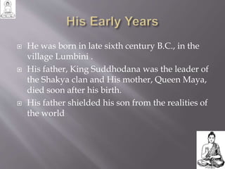  He was born in late sixth century B.C., in the
village Lumbini .
 His father, King Suddhodana was the leader of
the Shakya clan and His mother, Queen Maya,
died soon after his birth.
 His father shielded his son from the realities of
the world
 