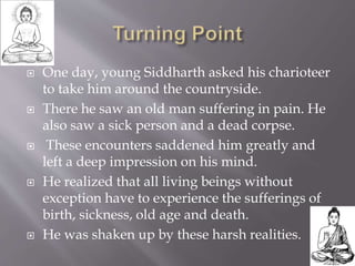  One day, young Siddharth asked his charioteer
to take him around the countryside.
 There he saw an old man suffering in pain. He
also saw a sick person and a dead corpse.
 These encounters saddened him greatly and
left a deep impression on his mind.
 He realized that all living beings without
exception have to experience the sufferings of
birth, sickness, old age and death.
 He was shaken up by these harsh realities.
 