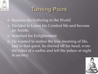  Realizes the Suffering in the World
 Decided to Leave his Comfort life and become
an Ascetic
 Searched for Enlightement
 He wanted to realize the true meaning of life,
and in that quest, he shaved off his head, wore
the robes of a sadhu and left the palace at night
in secrecy.
 